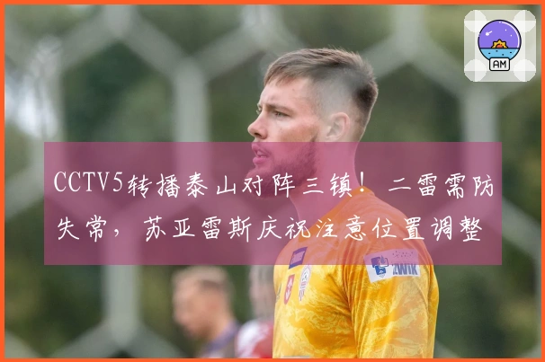 CCTV5转播泰山对阵三镇！二雷需防失常，苏亚雷斯庆祝注意位置调整
